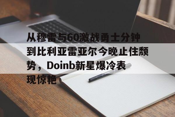 从穆雷与60激战勇士分钟到比利亚雷亚尔今晚止住颓势，Doinb新星爆冷表现惊艳的简单介绍爱游戏体育
